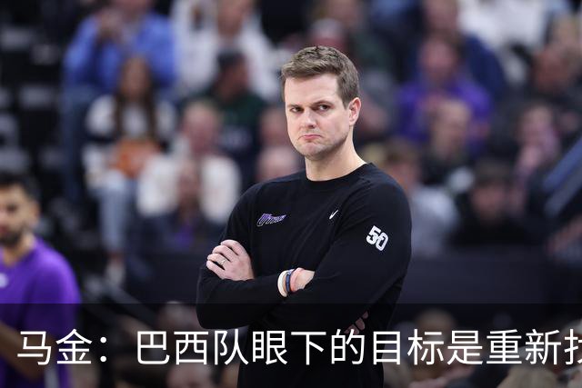马金：巴西队眼下的目标是重新找回信心，取得一些漂亮的胜利